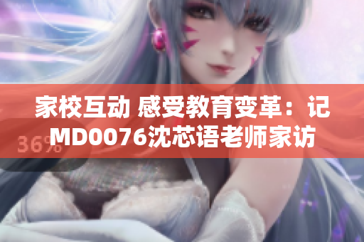 家校互动 感受教育变革：记MD0076沈芯语老师家访