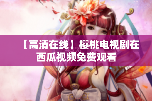 【高清在线】樱桃电视剧在西瓜视频免费观看