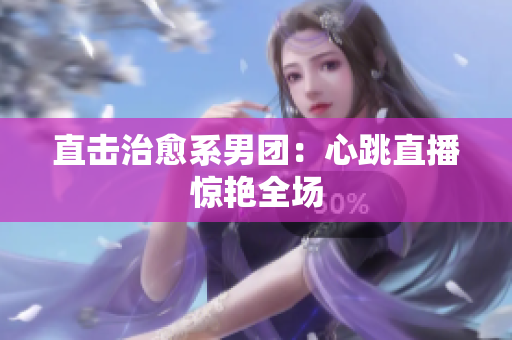 直击治愈系男团：心跳直播惊艳全场
