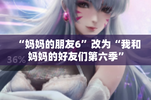 “妈妈的朋友6”改为“我和妈妈的好友们第六季”
