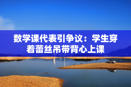数学课代表引争议：学生穿着蕾丝吊带背心上课