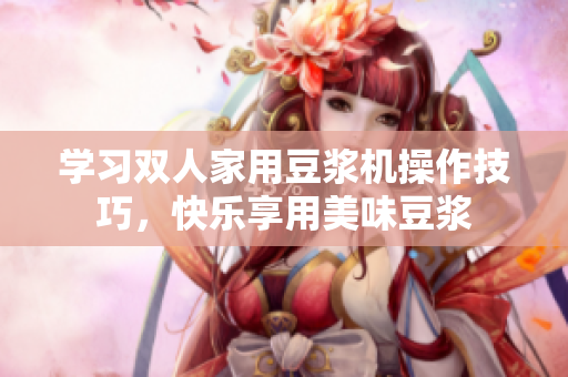 学习双人家用豆浆机操作技巧，快乐享用美味豆浆