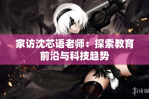 家访沈芯语老师：探索教育前沿与科技趋势