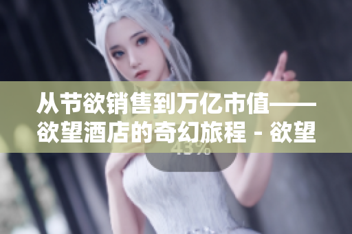 从节欲销售到万亿市值——欲望酒店的奇幻旅程 - 欲望酒店：从节欲销售到万亿市值