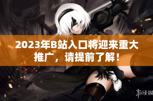 2023年B站入口将迎来重大推广，请提前了解！