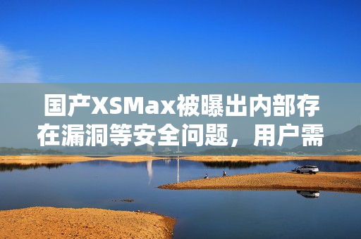 国产XSMax被曝出内部存在漏洞等安全问题，用户需注意！