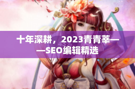 十年深耕，2023青青莘——SEO编辑精选