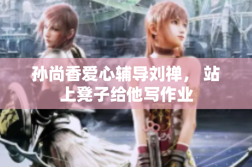 孙尚香爱心辅导刘禅， 站上凳子给他写作业