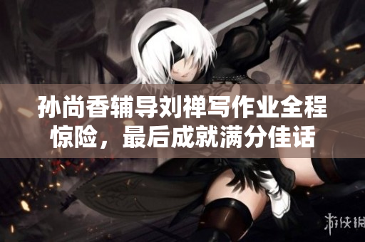 孙尚香辅导刘禅写作业全程惊险，最后成就满分佳话
