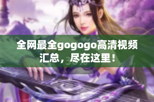 全网最全gogogo高清视频汇总，尽在这里！