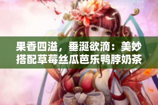 果香四溢，垂涎欲滴：美妙搭配草莓丝瓜芭乐鸭脖奶茶