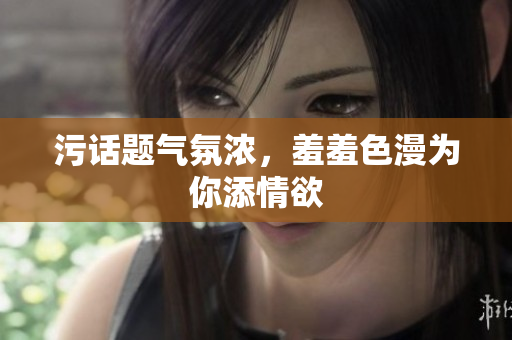 污话题气氛浓，羞羞色漫为你添情欲