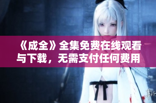 《成全》全集免费在线观看与下载，无需支付任何费用