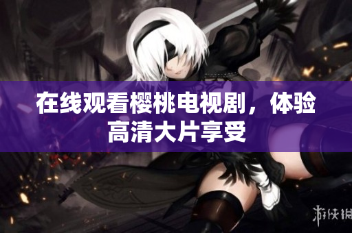 在线观看樱桃电视剧，体验高清大片享受