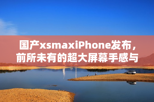 国产xsmaxiPhone发布，前所未有的超大屏幕手感与配置！