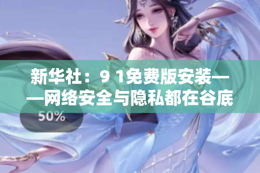 新华社：9 1免费版安装——网络安全与隐私都在谷底？