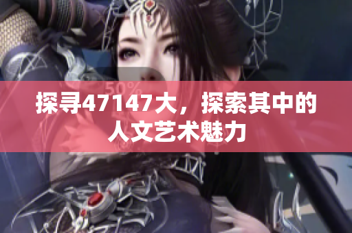 探寻47147大，探索其中的人文艺术魅力