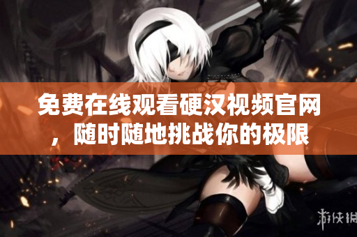 免费在线观看硬汉视频官网，随时随地挑战你的极限
