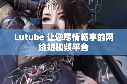 Lutube 让您尽情畅享的网络短视频平台