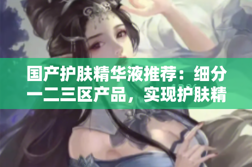 国产护肤精华液推荐：细分一二三区产品，实现护肤精准保养！
