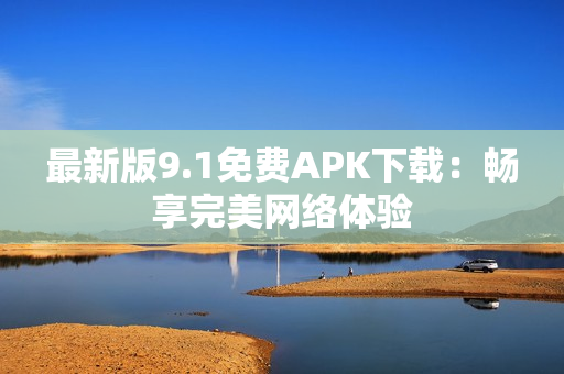 最新版9.1免费APK下载：畅享完美网络体验