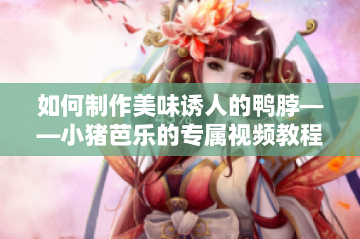 如何制作美味诱人的鸭脖——小猪芭乐的专属视频教程