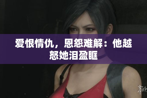 爱恨情仇，恩怨难解：他越怒她泪盈眶