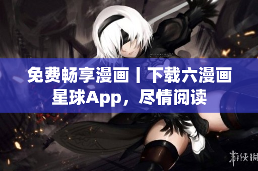 免费畅享漫画丨下载六漫画星球App，尽情阅读
