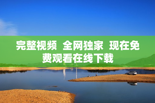 完整视频  全网独家  现在免费观看在线下载