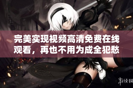 完美实现视频高清免费在线观看，再也不用为成全犯愁
