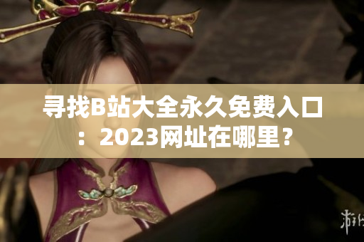 寻找B站大全永久免费入口：2023网址在哪里？