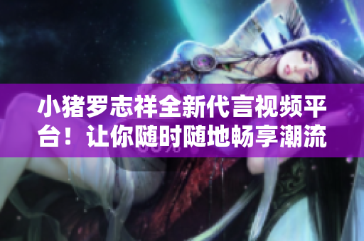 小猪罗志祥全新代言视频平台！让你随时随地畅享潮流短视频
