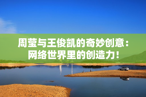 周莹与王俊凯的奇妙创意：网络世界里的创造力！
