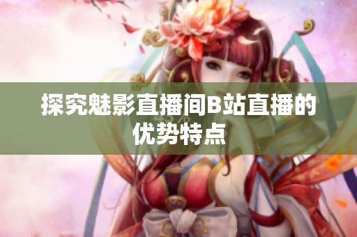 探究魅影直播间B站直播的优势特点