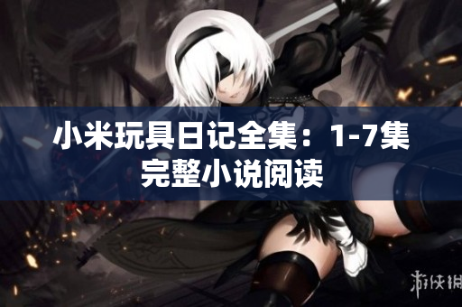 小米玩具日记全集：1-7集完整小说阅读