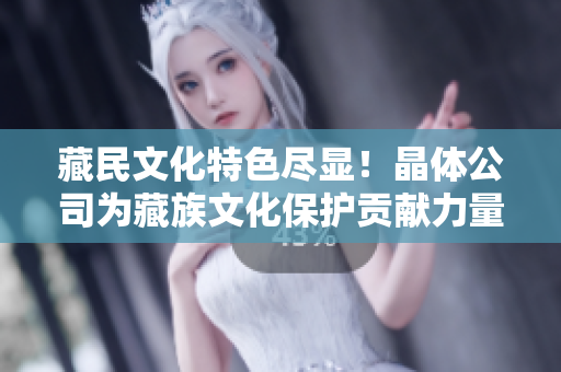 藏民文化特色尽显！晶体公司为藏族文化保护贡献力量