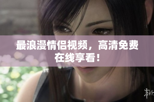 最浪漫情侣视频，高清免费在线享看！