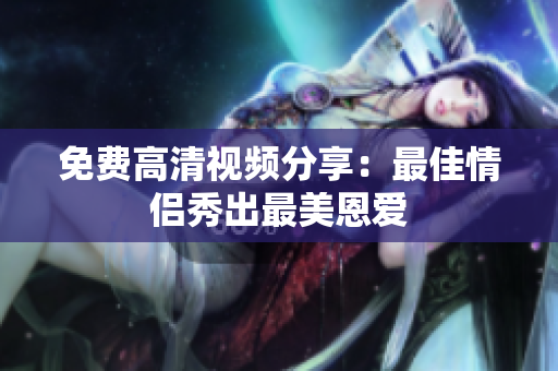 免费高清视频分享：最佳情侣秀出最美恩爱