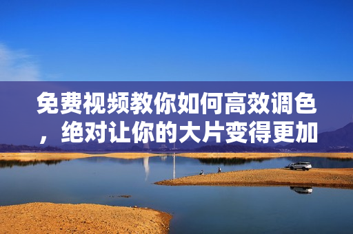 免费视频教你如何高效调色，绝对让你的大片变得更加出色