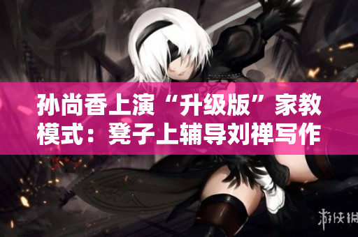 孙尚香上演“升级版”家教模式：凳子上辅导刘禅写作业