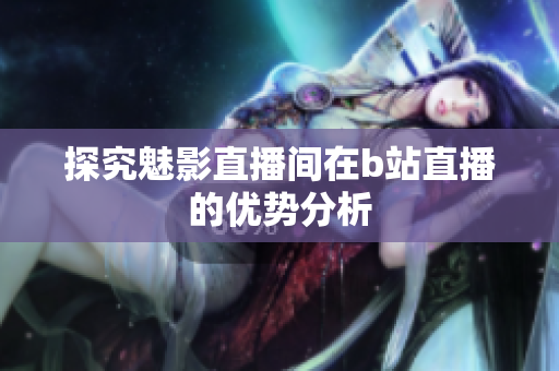 探究魅影直播间在b站直播的优势分析