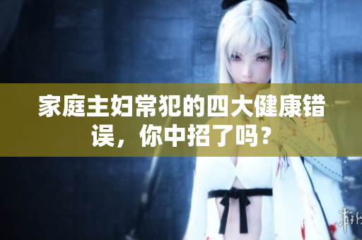 家庭主妇常犯的四大健康错误，你中招了吗？