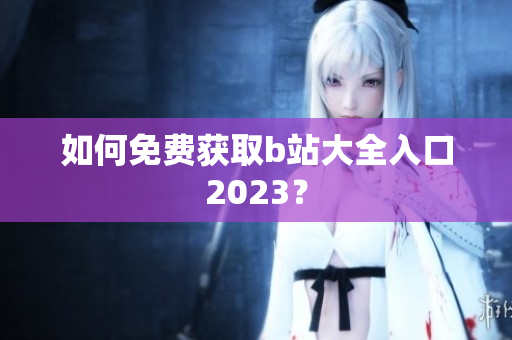如何免费获取b站大全入口2023？