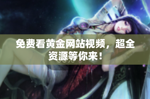 免费看黄金网站视频，超全资源等你来！