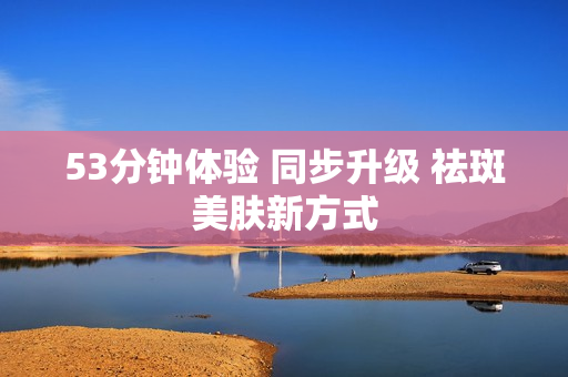 53分钟体验 同步升级 祛斑美肤新方式