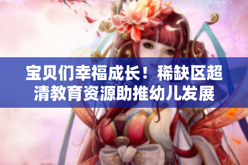 宝贝们幸福成长！稀缺区超清教育资源助推幼儿发展