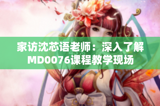 家访沈芯语老师：深入了解MD0076课程教学现场