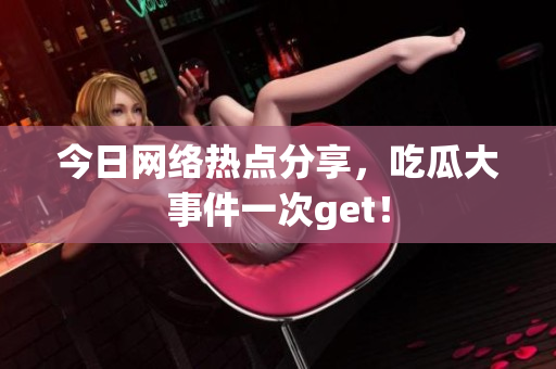 今日网络热点分享，吃瓜大事件一次get！