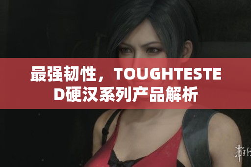 最强韧性，TOUGHTESTED硬汉系列产品解析