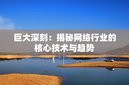 巨大深刻：揭秘网络行业的核心技术与趋势